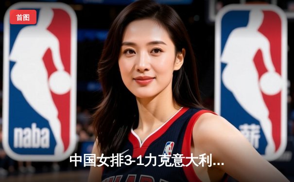 中国女排3-1力克意大利 朱婷独揽28分闪耀世联赛