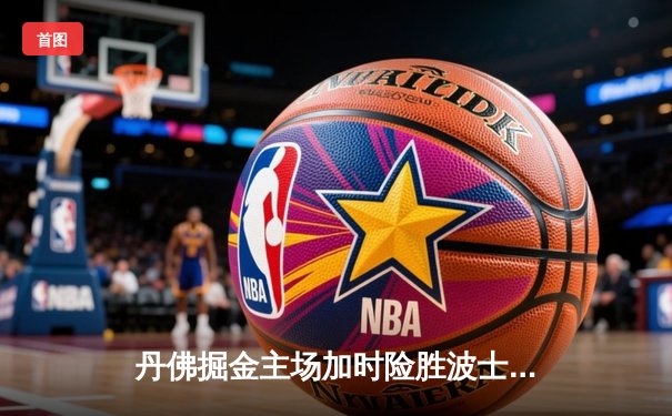 丹佛掘金主场加时险胜波士顿凯尔特人，约基奇34+12+9准三双主宰比赛