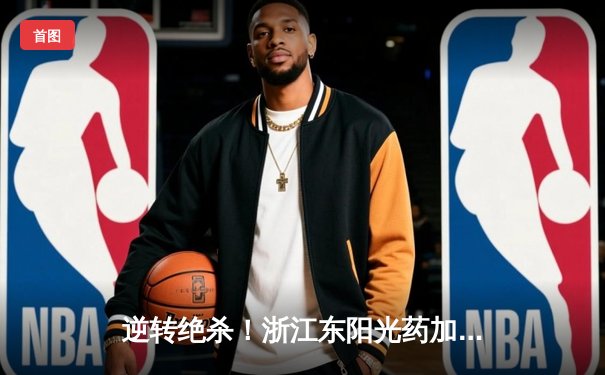 逆转绝杀！浙江东阳光药加时险胜上海久事，孙铭徽33分主宰关键时刻