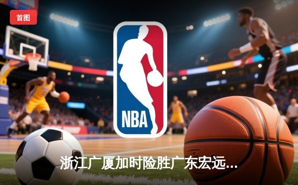 浙江广厦加时险胜广东宏远，孙铭徽39分创赛季新高